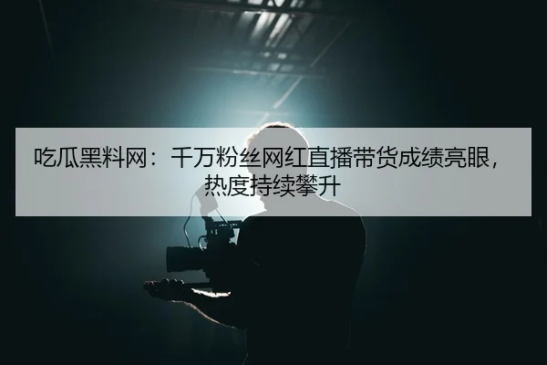 吃瓜黑料网：千万粉丝网红直播带货成绩亮眼，热度持续攀升