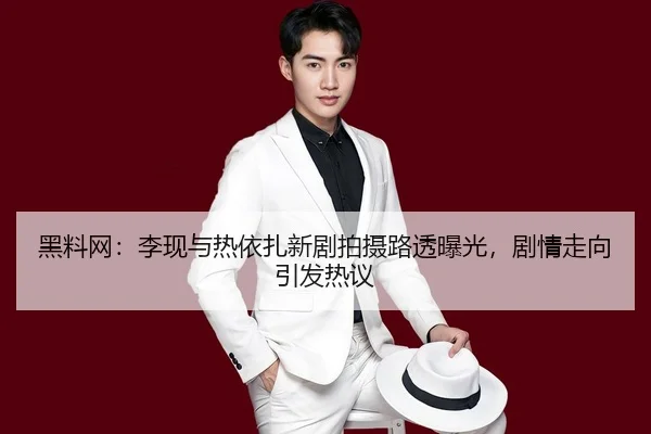 黑料网：李现与热依扎新剧拍摄路透曝光，剧情走向引发热议